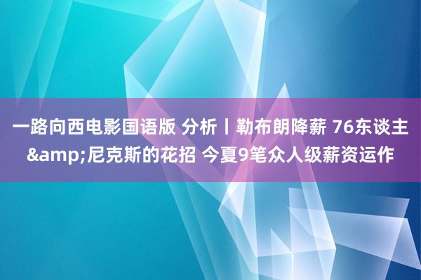 一路向西电影国语版 分析丨勒布朗降薪 76东谈主&尼克斯的花招 今夏9笔众人级薪资运作