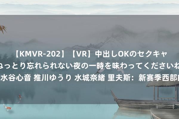 【KMVR-202】【VR】中出しOKのセクキャバにようこそ◆～濃密ねっとり忘れられない夜の一時を味わってくださいね◆～ 波多野結衣 AIKA 水谷心音 推川ゆうり 水城奈緒 里夫斯：新赛季西部的11支球队有实力进季后赛 每场比赛皆很紧迫