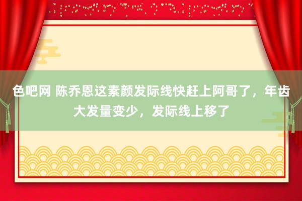 色吧网 陈乔恩这素颜发际线快赶上阿哥了，年齿大发量变少，<a href=