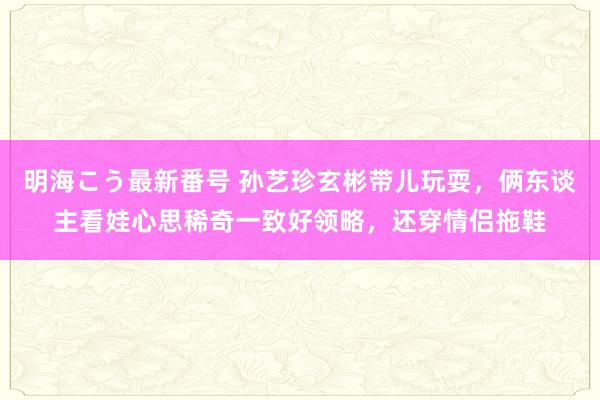 明海こう最新番号 孙艺珍玄彬带儿玩耍，俩东谈主看娃心思稀奇一致好领略，还穿情侣拖鞋
