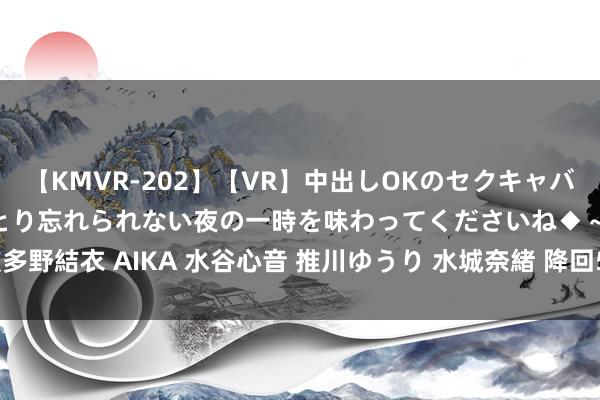 【KMVR-202】【VR】中出しOKのセクキャバにようこそ◆～濃密ねっとり忘れられない夜の一時を味わってくださいね◆～ 波多野結衣 AIKA 水谷心音 推川ゆうり 水城奈緒 降回5元期间! 网友: 卖不动了?