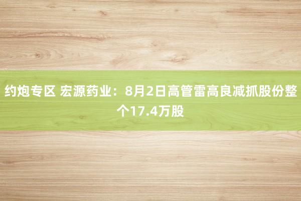 约炮专区 宏源药业：8月2日高管雷高良减抓股份整个17.4万股