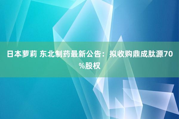 日本萝莉 东北制药最新公告：拟收购鼎成肽源70%股权