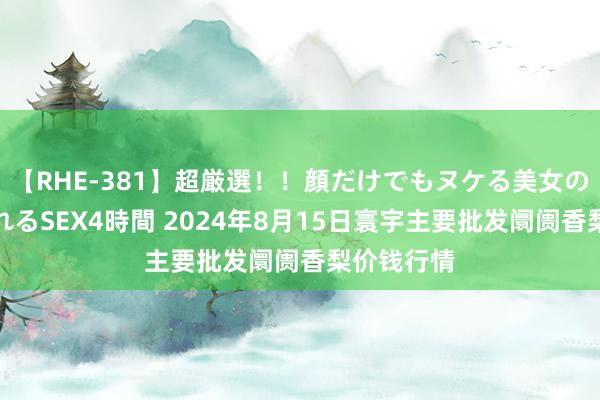 【RHE-381】超厳選!!顔だけでもヌケる美女の巨乳が揺れるSEX4時間 2024年8月15日寰宇主要批发阛阓香梨价钱行情