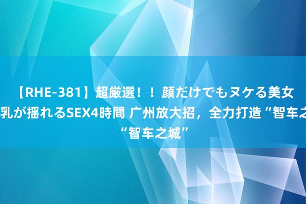 【RHE-381】超厳選！！顔だけでもヌケる美女の巨乳が揺れるSEX4時間 广州放大招，全力打造“智车之城”