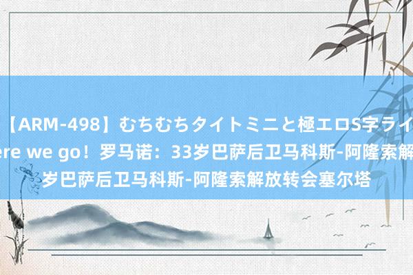 【ARM-498】むちむちタイトミニと極エロS字ライン 2 AIKA Here we go！罗马诺：33岁巴萨后卫马科斯-阿隆索解放转会塞尔塔