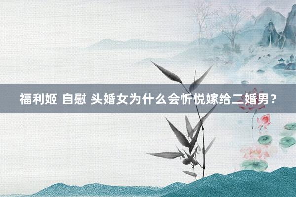 福利姬 自慰 头婚女为什么会忻悦嫁给二婚男?