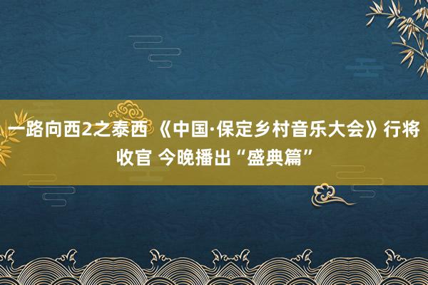 一路向西2之泰西 《中国·保定乡村音乐大会》行将收官 今晚播出“盛典篇”
