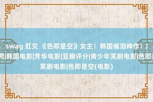 swag 肛交 《色即是空》女主！韩国催泪神作！|韩剧|河智苑|韩国电影|芳华电影|豆瓣评分|青少年笑剧电影|色即是空(电影)