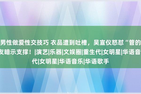 男性做爱性交技巧 衣品遭到吐槽，吴宣仪怒怼“管的真宽”，网友暗示支撑！|演艺|乐器|文娱圈|重生代|女明星|华语音乐|华语歌手