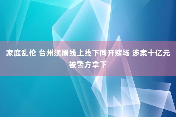 家庭乱伦 台州须眉线上线下同开赌场 涉案十亿元被警方拿下