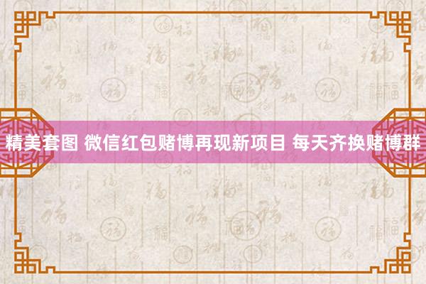 精美套图 微信红包赌博再现新项目 每天齐换赌博群