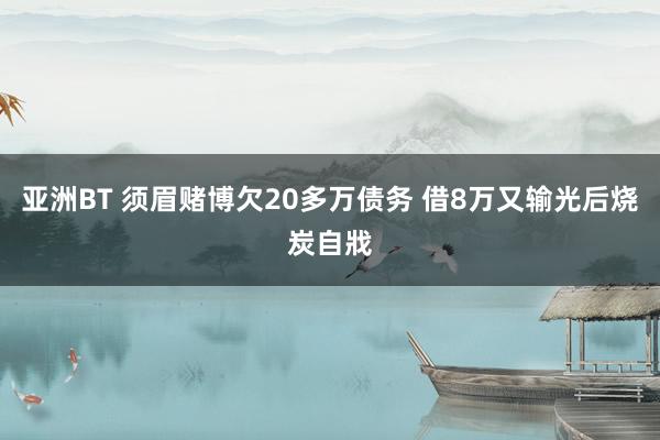 亚洲BT 须眉赌博欠20多万债务 借8万又输光后烧炭自戕