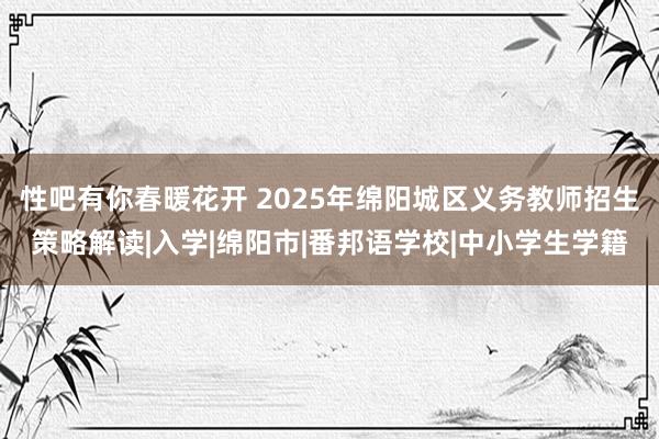 性吧有你春暖花开 2025年绵阳城区义务教师招生策略解读|入学|绵阳市|番邦语学校|中小学生学籍