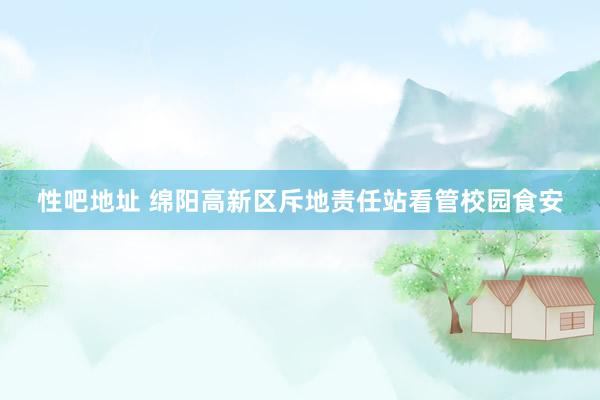 性吧地址 绵阳高新区斥地责任站看管校园食安