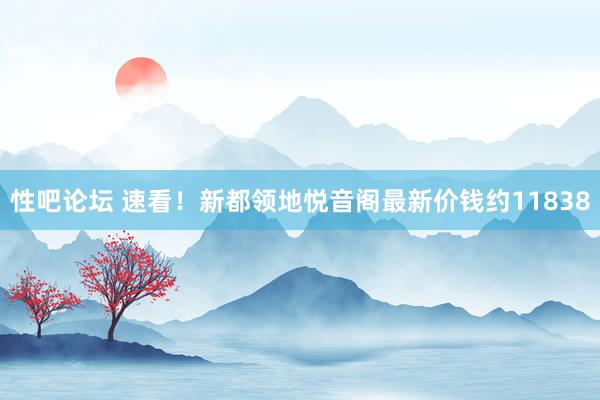 性吧论坛 速看！新都领地悦音阁最新价钱约11838