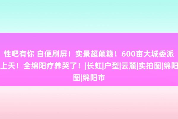 性吧有你 自便刷屏！实景超颠簸！600亩大城委派卷上天！全绵阳疗养哭了！|长虹|户型|云麓|实拍图|绵阳市