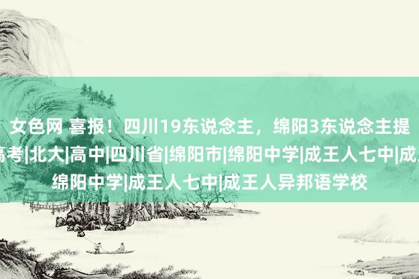 女色网 喜报！四川19东说念主，绵阳3东说念主提前锁定清北！|高考|北大|高中|四川省|绵阳市|绵阳中学|成王人七中|成王人异邦语学校