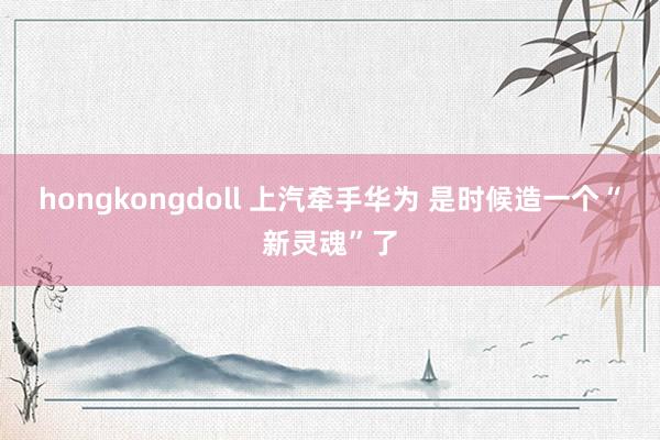 hongkongdoll 上汽牵手华为 是时候造一个“新灵魂”了