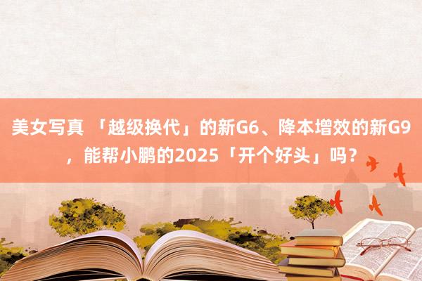 美女写真 「越级换代」的新G6、降本增效的新G9，能帮小鹏的2025「开个好头」吗？