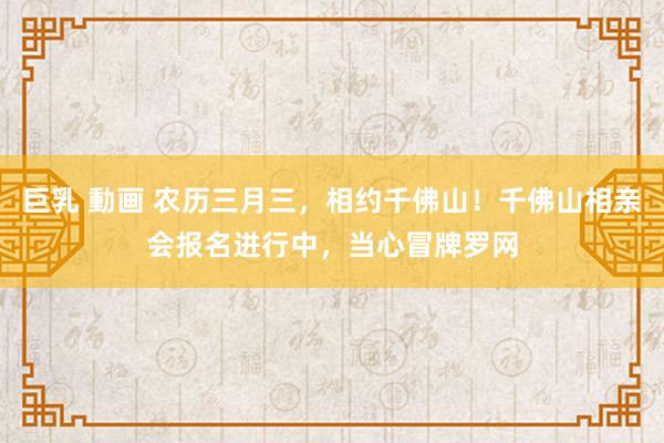 巨乳 動画 农历三月三，相约千佛山！千佛山相亲会报名进行中，当心冒牌罗网