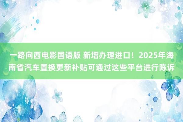 一路向西电影国语版 新增办理进口！2025年海南省汽车置换更新补贴可通过这些平台进行陈诉