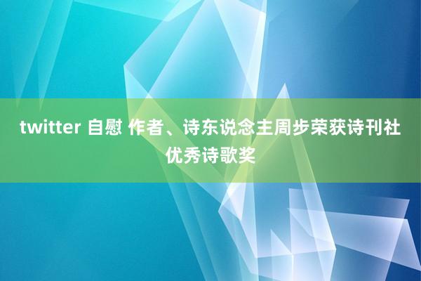 twitter 自慰 作者、诗东说念主周步荣获诗刊社优秀诗歌奖