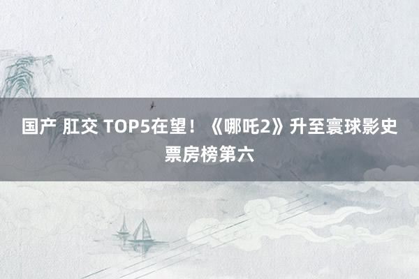 国产 肛交 TOP5在望！《哪吒2》升至寰球影史票房榜第六