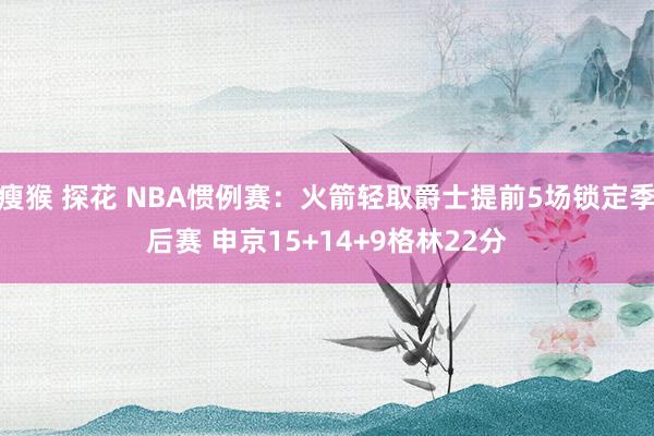 瘦猴 探花 NBA惯例赛：火箭轻取爵士提前5场锁定季后赛 申京15+14+9格林22分