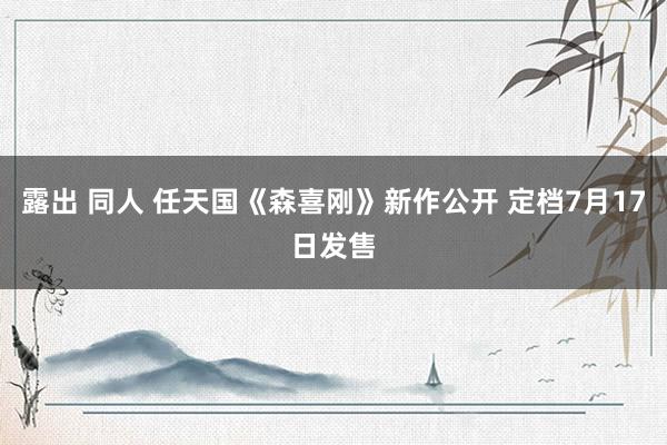 露出 同人 任天国《森喜刚》新作公开 定档7月17日发售