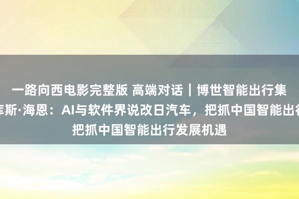 一路向西电影完整版 高端对话｜博世智能出行集团主席马库斯·海恩：AI与软件界说改日汽车，把抓中国智能出行发展机遇