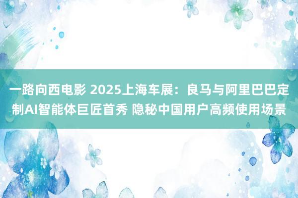 一路向西电影 2025上海车展：良马与阿里巴巴定制AI智能体巨匠首秀 隐秘中国用户高频使用场景