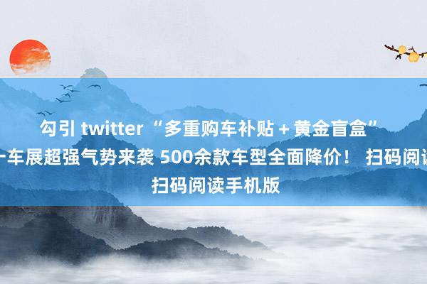 勾引 twitter “多重购车补贴＋黄金盲盒” 天津五一车展超强气势来袭 500余款车型全面降价！ 扫码阅读手机版