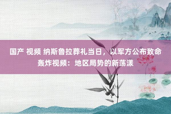 国产 视频 纳斯鲁拉葬礼当日，以军方公布致命轰炸视频：地区局势的新荡漾
