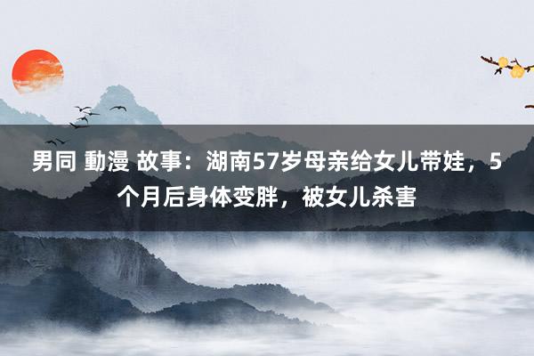 男同 動漫 故事：湖南57岁母亲给女儿带娃，5个月后身体变胖，被女儿杀害
