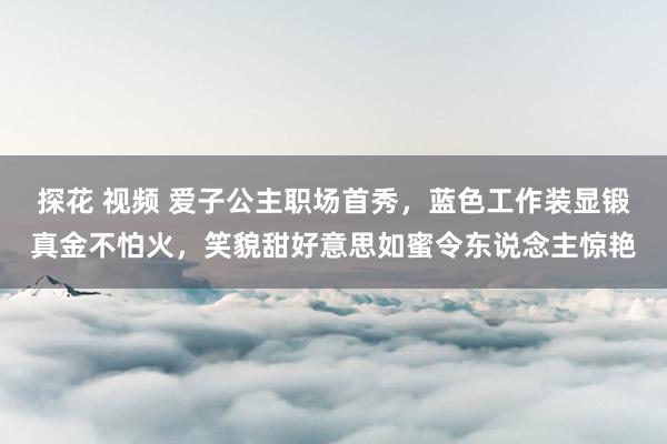 探花 视频 爱子公主职场首秀，蓝色工作装显锻真金不怕火，笑貌甜好意思如蜜令东说念主惊艳