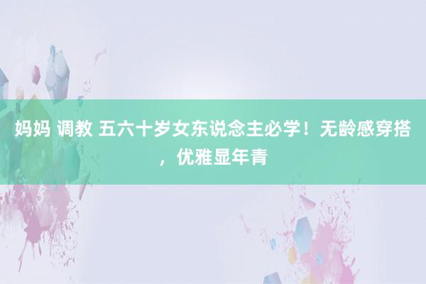 妈妈 调教 五六十岁女东说念主必学！无龄感穿搭，优雅显年青