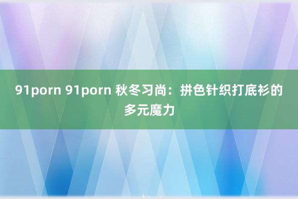 91porn 91porn 秋冬习尚：拼色针织打底衫的多元魔力