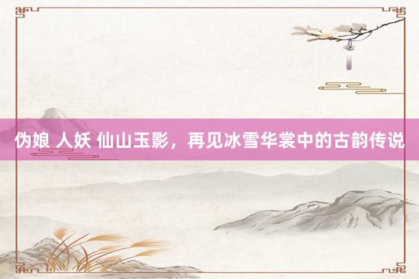 伪娘 人妖 仙山玉影，再见冰雪华裳中的古韵传说