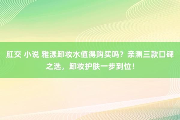 肛交 小说 雅漾卸妆水值得购买吗？亲测三款口碑之选，卸妆护肤一步到位！