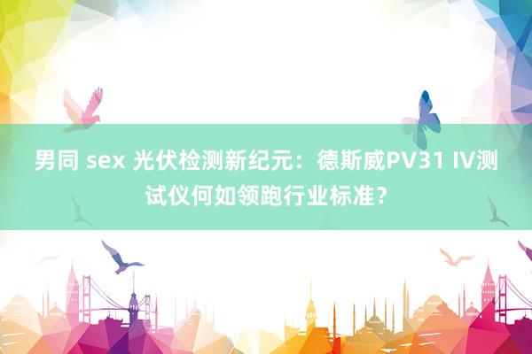 男同 sex 光伏检测新纪元：德斯威PV31 IV测试仪何如领跑行业标准？