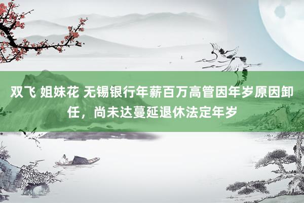 双飞 姐妹花 无锡银行年薪百万高管因年岁原因卸任，尚未达蔓延退休法定年岁
