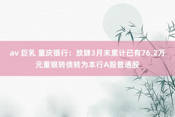 av 巨乳 重庆银行：放肆3月末累计已有76.2万元重银转债转为本行A股普通股