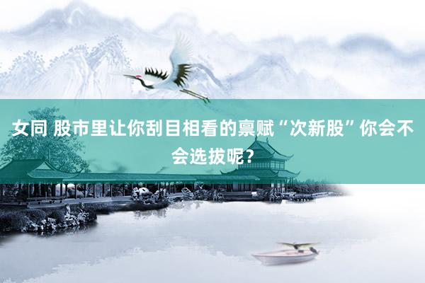 女同 股市里让你刮目相看的禀赋“次新股”你会不会选拔呢？