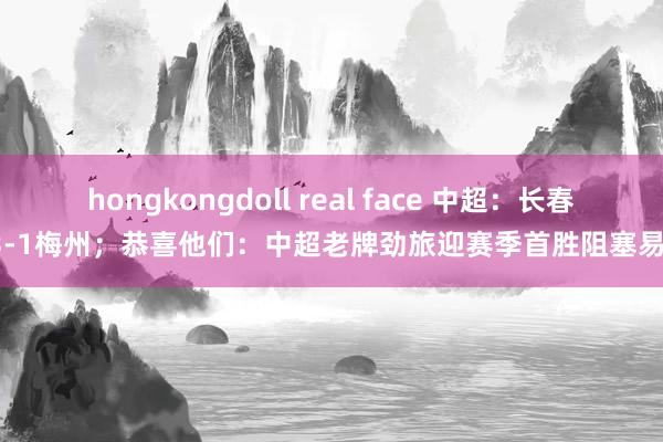 hongkongdoll real face 中超：长春3-1梅州；恭喜他们：中超老牌劲旅迎赛季首胜阻塞易！
