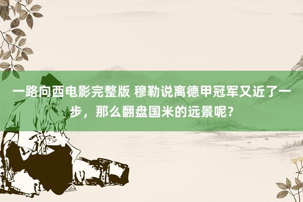 一路向西电影完整版 穆勒说离德甲冠军又近了一步，那么翻盘国米的远景呢？