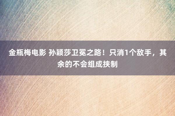 金瓶梅电影 孙颖莎卫冕之路！只消1个敌手，其余的不会组成挟制