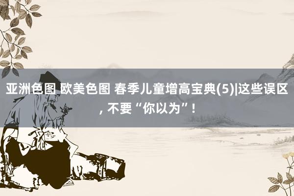 亚洲色图 欧美色图 春季儿童增高宝典(5)|这些误区， 不要“你以为”!