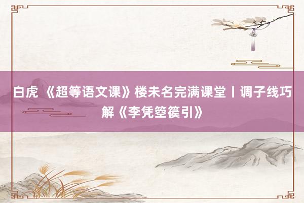 白虎 《超等语文课》楼未名完满课堂丨调子线巧解《李凭箜篌引》