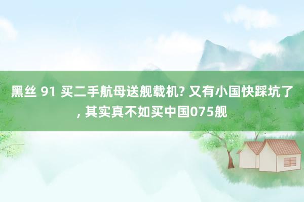 黑丝 91 买二手航母送舰载机? 又有小国快踩坑了， 其实真不如买中国075舰
